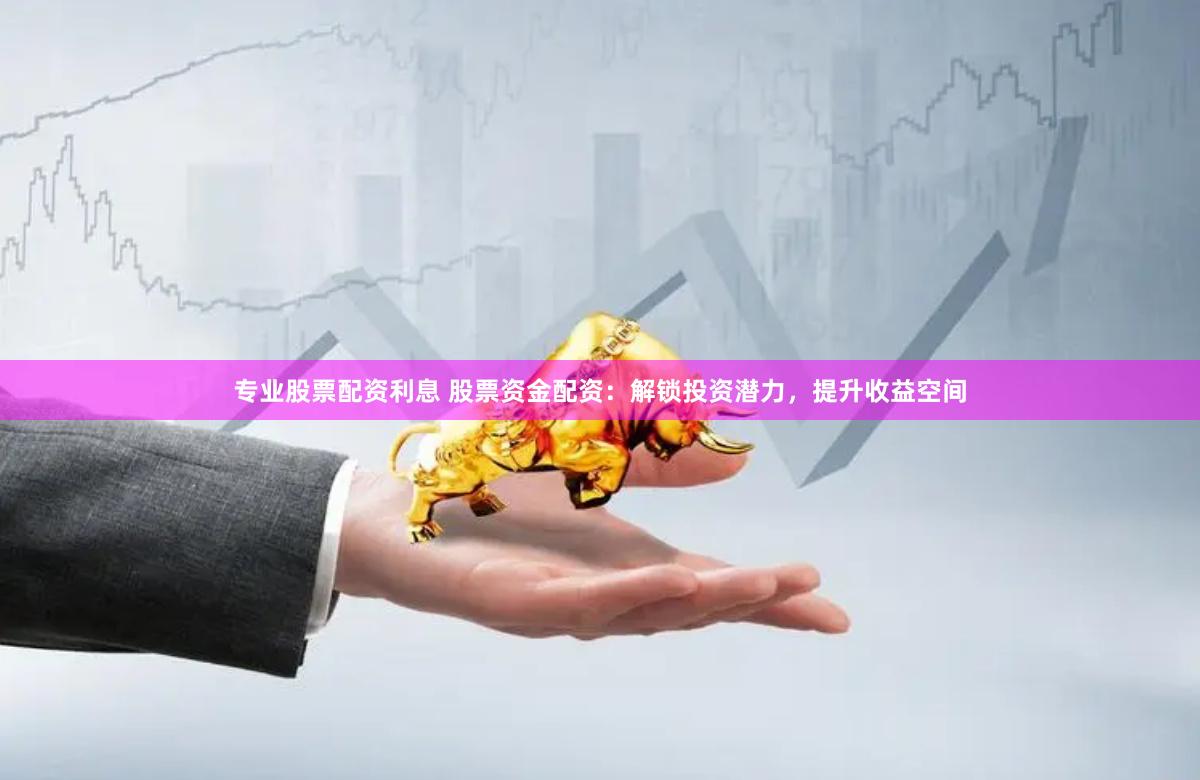 专业股票配资利息 股票资金配资：解锁投资潜力，提升收益空间